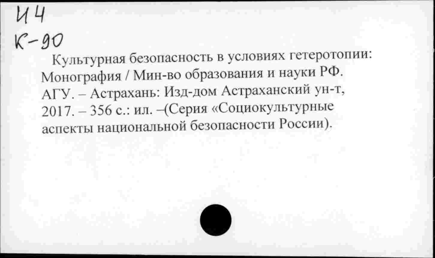 ﻿Культурная безопасность в условиях гетеротопии: Монография / Мин-во образования и науки РФ. АГУ. - Астрахань: Изд-дом Астраханский ун-т, 2017. - 356 с.: ил. -(Серия «Социокультурные аспекты национальной безопасности России).